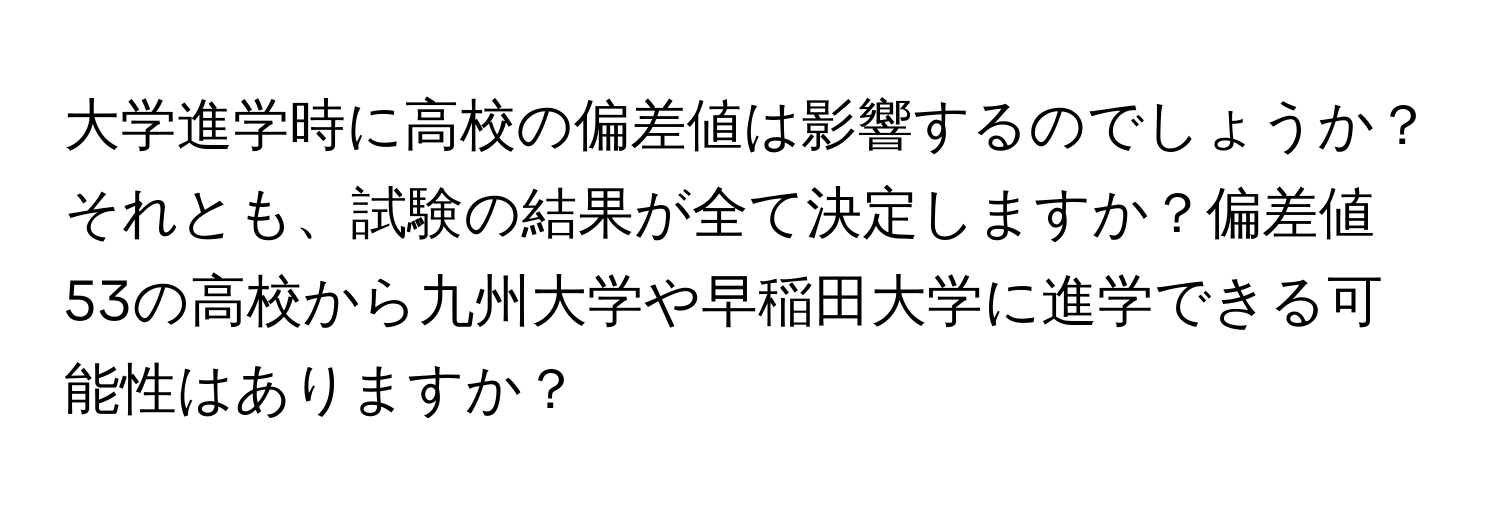 大学進学時に高校の偏差値は影響するのでしょうか？それとも、試験の結果が全て決定しますか？偏差値53の高校から九州大学や早稲田大学に進学できる可能性はありますか？