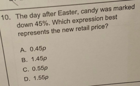 The day after Easter, candy was marked
down 45%. Which expression best
represents the new retail price?
A. 0.45p
B. 1.45p
C. 0.55p
D. 1.55p