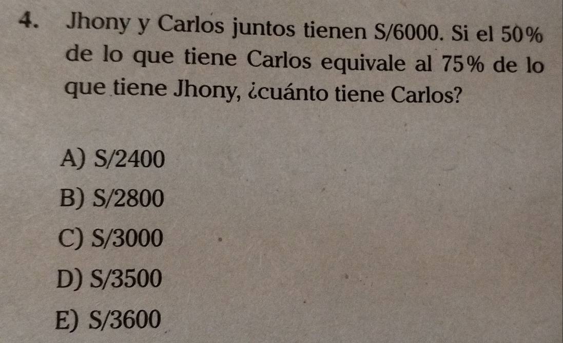 Jhony y Carlos juntos tienen S/6000. Si el 50%
de lo que tiene Carlos equivale al 75% de lo
que tiene Jhony, ¿cuánto tiene Carlos?
A) S/2400
B) S/2800
C) S/3000
D) S/3500
E) S/3600