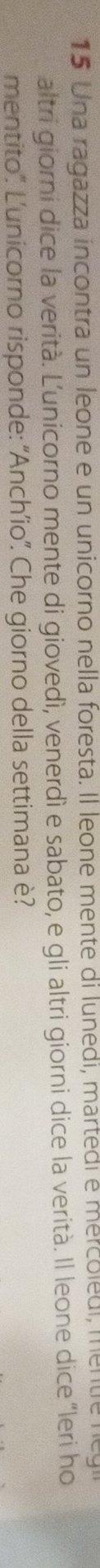 Una ragazza incontra un leone e un unicorno nella foresta. Il leone mente di lunedi, mártedi e mercoledi, mentie n 
altri giorni dice la verità. Ľ’unicorno mente di giovedì, venerdì e sabato, e gli altri giorni dice la verità. Il leone dice “leri ho 
mentito'. L'unicorno risponde: 'Anch’io''. Che giorno della settimana è?