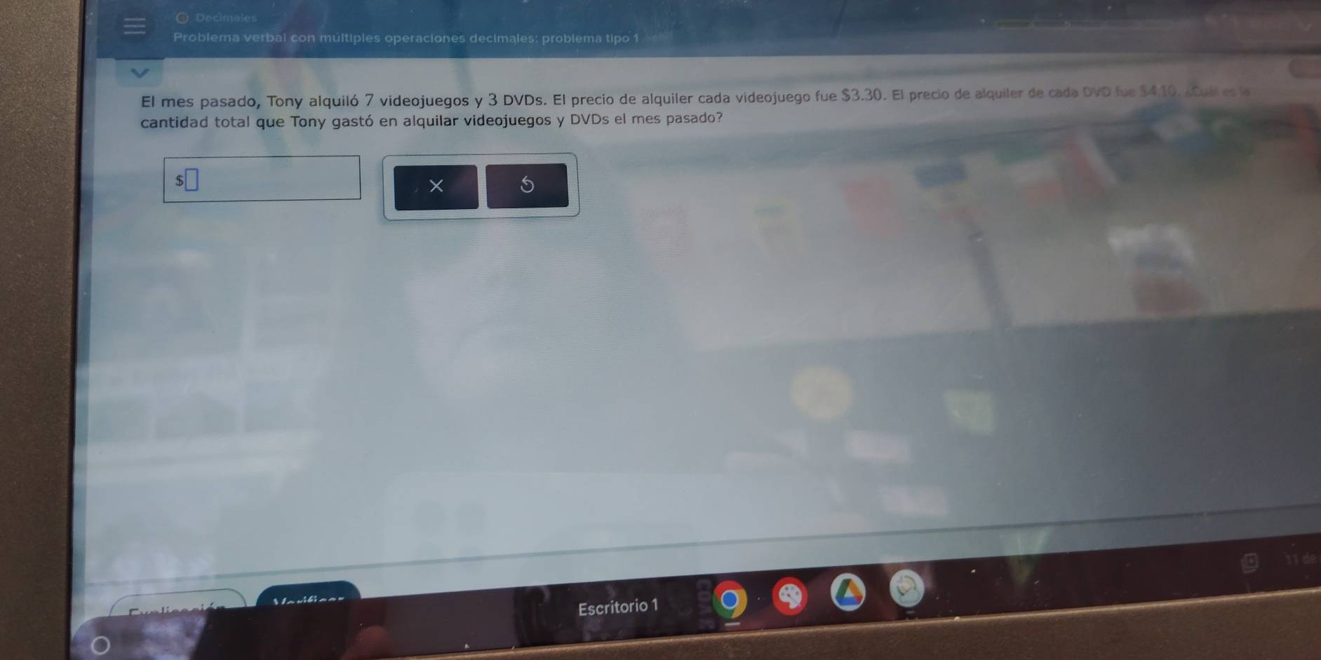 Decíméle 
Problema verbal con múltiples operaciones decimales: problema tipo 1 
El mes pasado, Tony alquiló 7 videojuegos y 3 DVDs. El precio de alquiler cada videojuego fue $3.30. El precio de alquiler de cada OVD fue $410. ¿Cull es la 
cantidad total que Tony gastó en alquilar videojuegos y DVDs el mes pasado? 
$
5
11 de 
Escritorio 1