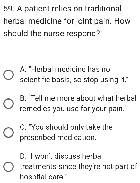 A patient relies on traditional
herbal medicine for joint pain. How
should the nurse respond?
A. "Herbal medicine has no
scientific basis, so stop using it."
B. "Tell me more about what herbal
remedies you use for your pain."
C. "You should only take the
prescribed medication."
D. "I won't discuss herbal
treatments since they’re not part of
hospital care."