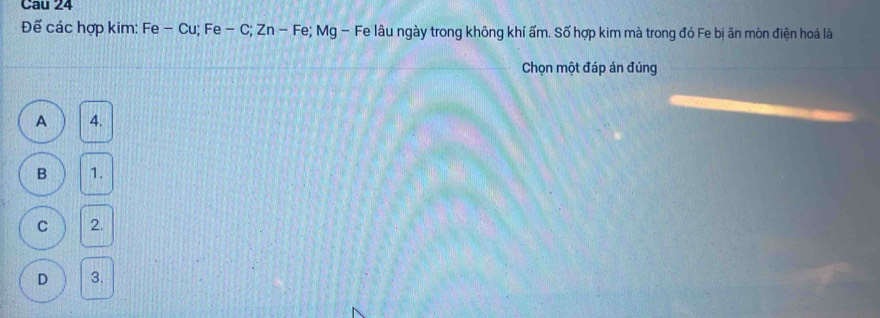 Cau 24
Đế các hợp kim: Fe - Cu; Fe - C; Zn - Fe; Mg - Fe lâu ngày trong không khí ấm. Số hợp kim mà trong đó Fe bị ăn mòn điện hoá là
Chọn một đáp án đúng
A 4.
B 1.
C 2.
D 3.