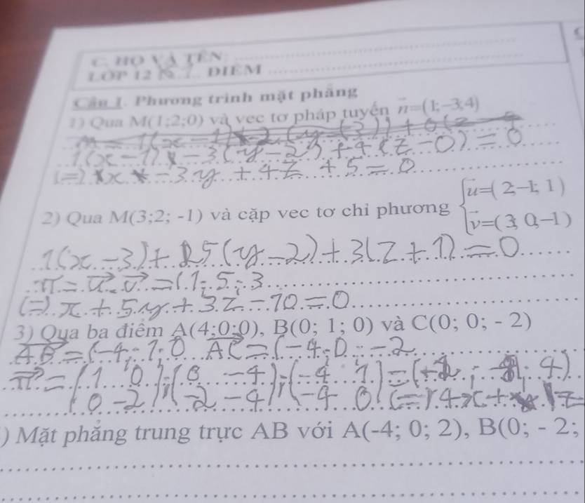 ( 
họ và tên_
C37° 12 N 7 DIEM 
Cân 1. Phương trình mặt phăng 
1) Qua M(1;2;0) và vec tơ pháp tuyển vector n=(1,-3,4)
_ 
_ 
2) Qua M(3;2;-1) và cặp vec tơ chỉ phương beginarrayl u=(2-1,1) v=(3,0,-1)endarray.
_ 
_ 
_ 
3) Qua ba điểm A(4:0:0) , B (0;1;0) và C(0;0;-2)
) Mặt phắng trung trực AB với A(-4;0;2), B(0;-2;
_ 
_ 
_ 
_