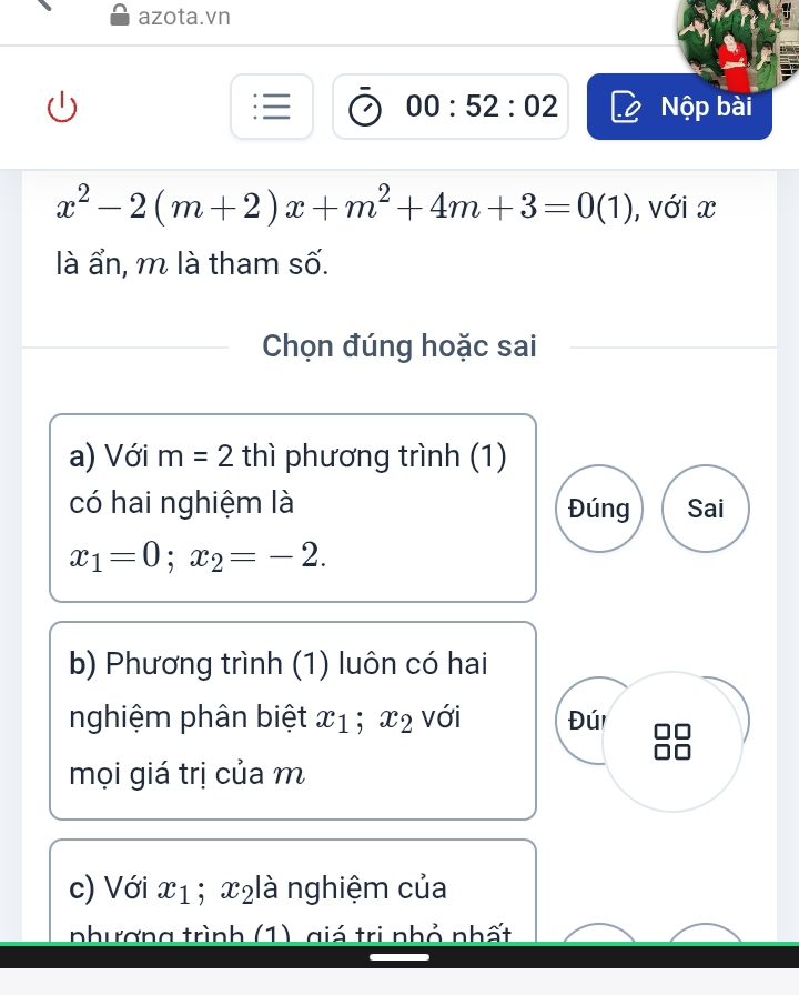 azota.vn
00:52:02 Nộp bài
x^2-2(m+2)x+m^2+4m+3=0(1) ), với x
là ẩn, m là tham số.
Chọn đúng hoặc sai
a) Với m=2 thì phương trình (1)
có hai nghiệm là Đúng Sai
x_1=0; x_2=-2. 
b) Phương trình (1) luôn có hai
nghiệm phân biệt x_1; x_2 với Đú
mọi giá trị của m
c) Với x_1; x₂ là nghiệm của
nhương trình (1) giá trị nhỏ nhất