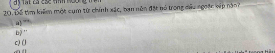 lất ca các tính nường trên
20. Để tìm kiếm một cụm từ chính xác, bạn nên đặt nó trong dấu ngoặc kép nào?
a) ""
b) ''
c) ()
rong tiêi