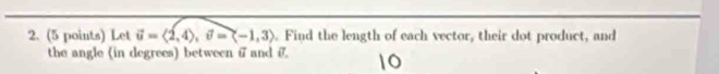 Let vector u=langle 2,4rangle , vector v=langle -1,3rangle. Find the length of each vector, their dot product, and 
the angle (in degrees) between i and σ.