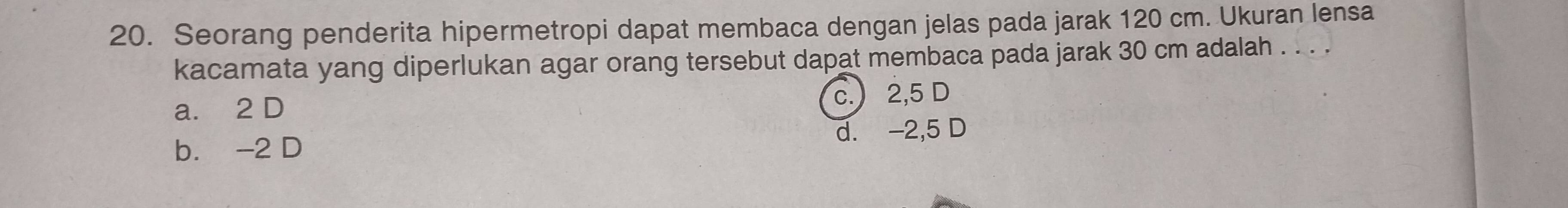 Seorang penderita hipermetropi dapat membaca dengan jelas pada jarak 120 cm. Ukuran lensa
kacamata yang diperlukan agar orang tersebut dapat membaca pada jarak 30 cm adalah . . . .
a. 2 D
c. 2,5 D
b. -2 D d. -2,5 D