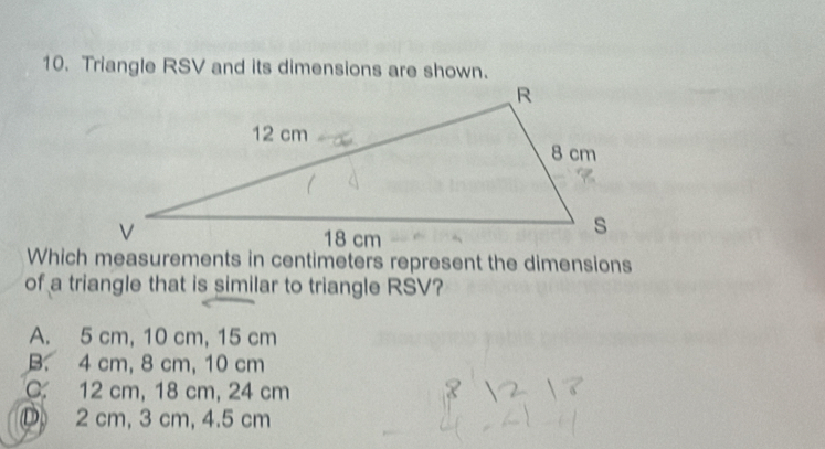 Triangle RSV and its dimensions are shown.
Which measurements in centimeters represent the dimensions
of a triangle that is similar to triangle RSV?
A. 5 cm, 10 cm, 15 cm
B. 4 cm, 8 cm, 10 cm
C. 12 cm, 18 cm, 24 cm
D 2 cm, 3 cm, 4.5 cm