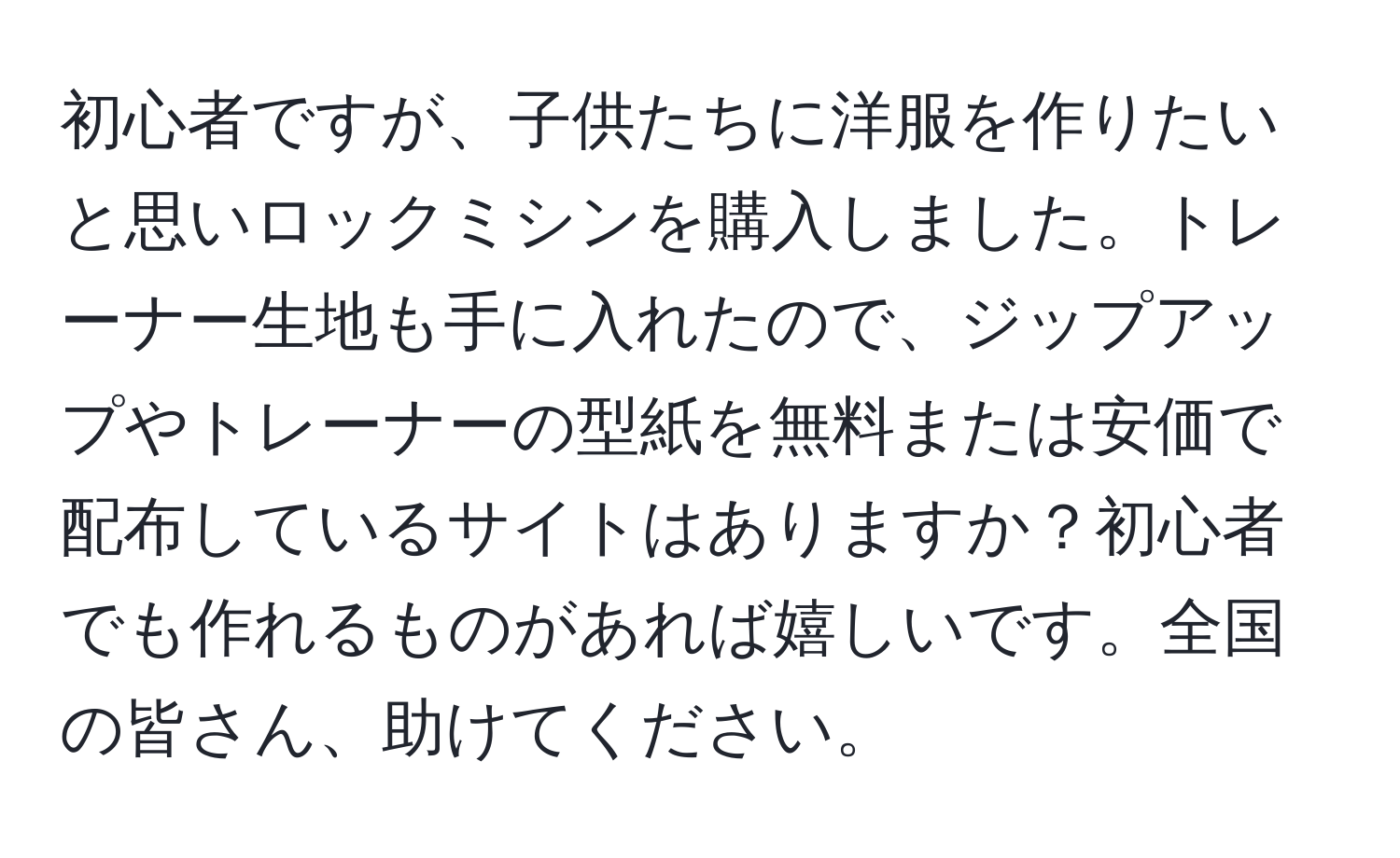 初心者ですが、子供たちに洋服を作りたいと思いロックミシンを購入しました。トレーナー生地も手に入れたので、ジップアップやトレーナーの型紙を無料または安価で配布しているサイトはありますか？初心者でも作れるものがあれば嬉しいです。全国の皆さん、助けてください。