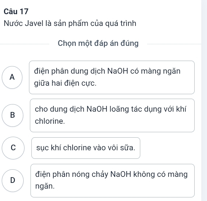 Nước Javel là sản phẩm của quá trình
Chọn một đáp án đúng
điện phân dung dịch NaOH có màng ngăn
A
giữa hai điện cực.
B cho dung dịch NaOH loãng tác dụng với khí
chlorine.
C sục khí chlorine vào vôi sữa.
điện phân nóng chảy NaOH không có màng
D
ngǎn.