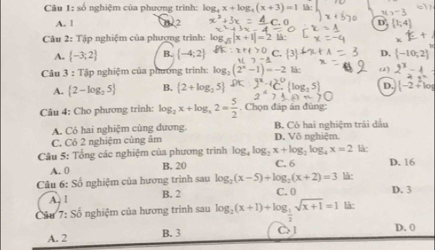 số nghiệm của phương trình: log _4x+log _4(x+3)=1 là:
A. 1 B. 2 D.  1;4
Câu 2: Tập nghiệm của phương trình: log _sqrt(3)|x+1|=2 là·
1
A.  -3;2 B.  -4;2 C.  3 D.  -10,2
Câu 3 : Tập nghiệm của phương trình: log _2(2^x-1)=-2 là: 52)
A.  2-log _25 B.  2+log _25  log _25 D.  -2+log
Câu 4: Cho phương trình: log _2x+log _x2= 5/2 . Chọn đáp án đúng:
A. Có hai nghiệm cùng dương. B. Có hai nghiệm trái dầu
C. Có 2 nghiệm cùng âm D. Vô nghiệm.
Câu 5: Tổng các nghiệm của phương trình log _4log _2x+log _2log _4x=2 là:
A. 0 B. 20 C. 6 D. 16
Câu 6: Số nghiệm của hương trình sau log _2(x-5)+log _2(x+2)=3 là:
A. 1 B. 2
C. 0 D. 3
Câu 7: Số nghiệm của hương trình sau log _2(x+1)+log _ 1/2 sqrt(x+1)=1 là:
A. 2 B. 3 C 1 D. 0