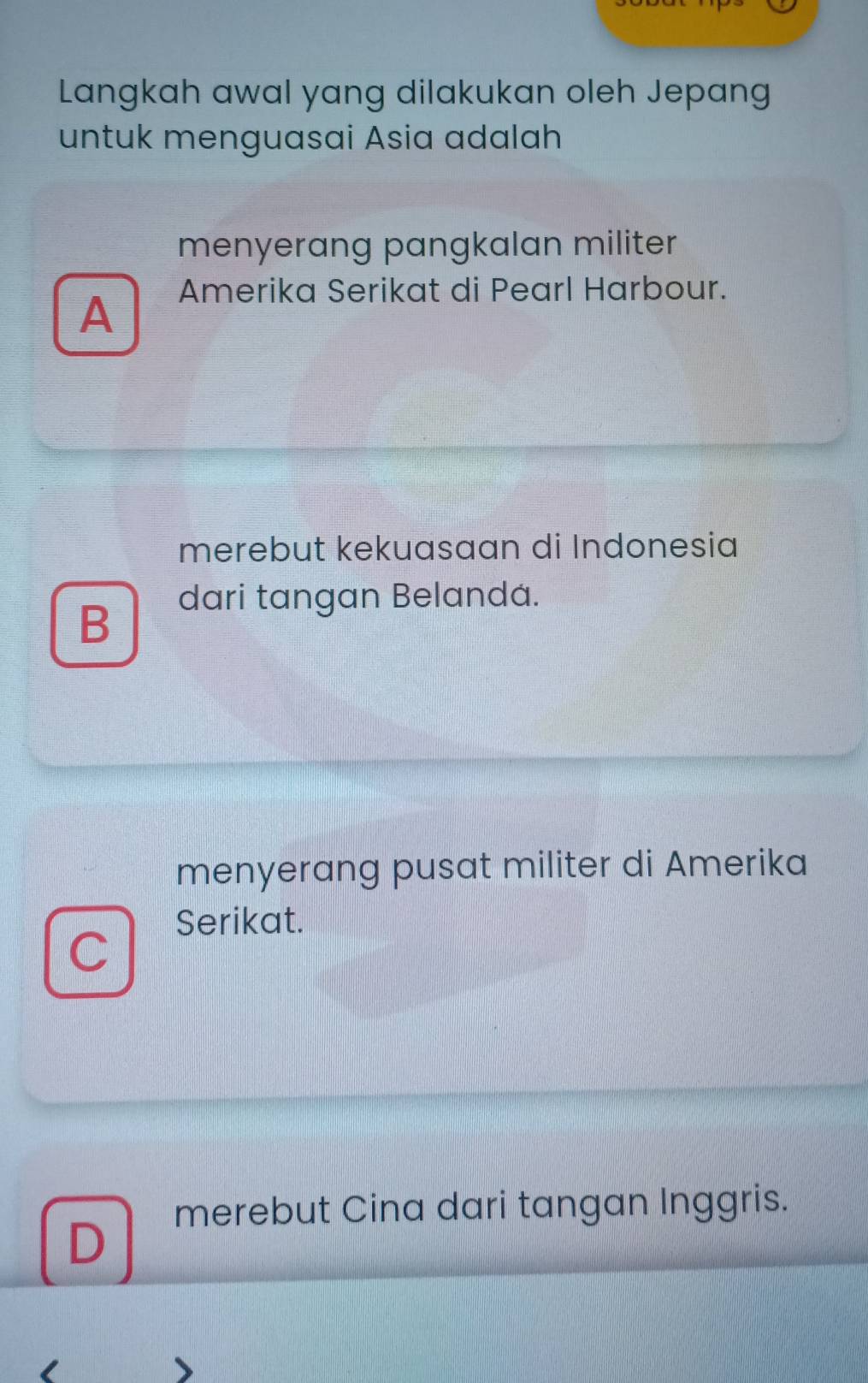 Langkah awal yang dilakukan oleh Jepang
untuk menguasai Asia adalah
menyerang pangkalan militer
A Amerika Serikat di Pearl Harbour.
merebut kekuasaan di Indonesia
B
dari tangan Belandá.
menyerang pusat militer di Amerika
Serikat.
C
merebut Cina dari tangan Inggris.
D
I