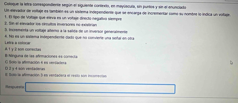 Coloque la letra correspondiente según el siguiente contexto, en mayúscula, sin puntos y sin el enunciado
Un elevador de voltaje es también es un sistema independiente que se encarga de incrementar como su nombre lo índica un voltaje.
1. El tipo de Voltaje que eleva es un voltaje directo negativo siempre
2. Sin el elevador los circuitos inversores no existirían
3. Incrementa un voltaje alterno a la salida de un inversor generalmente
4. No es un sistema independiente dado que no convierte una señal en otra
Letra a colocar
A 1 y 2 son correctas
B Ninguna de las afirmaciones es correcta
C Solo la afirmación 4 es verdadera
D 2 y 4 son verdaderas
E Solo la afirmación 3 es verdadera el resto son incorrectas
Respuesta: ^circ  (-1)+(-1)+(-1)+(-1)+(-1)+(-1)=-1
(-3=∠ 4+(-2°