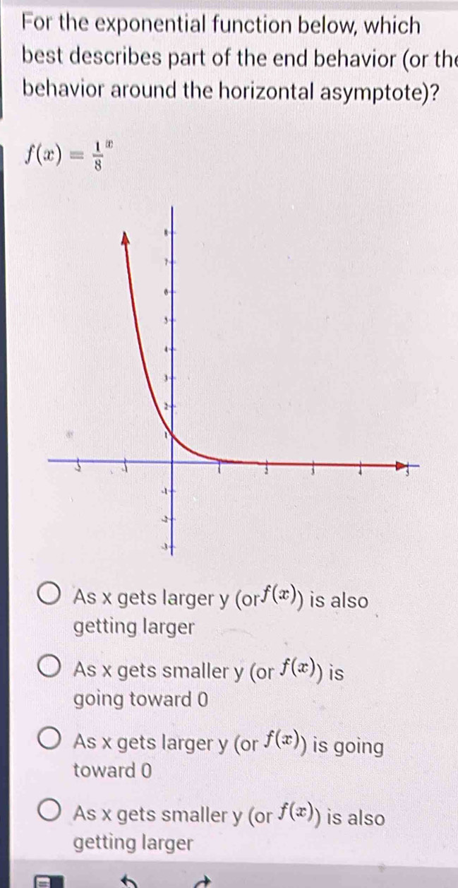 For the exponential function below, which
best describes part of the end behavior (or the
behavior around the horizontal asymptote)?
f(x)=frac 18^(x
As x gets larger y (or^f(x))) is also
getting larger
As x gets smaller y (or f(x)) is
going toward 0
As x gets larger y (or f(x)) is going
toward 0
As x gets smaller y (or f(x)) is also
getting larger