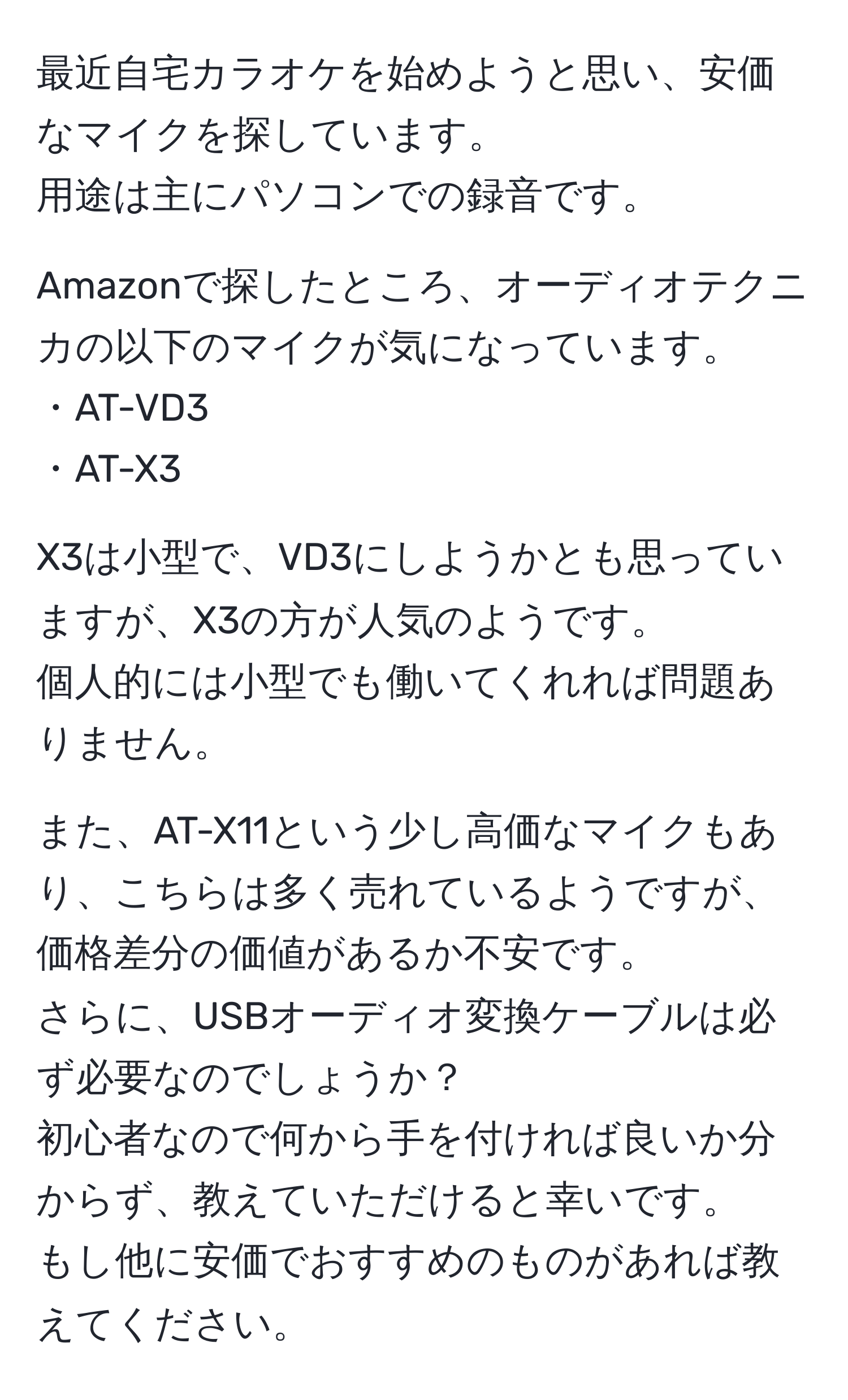 最近自宅カラオケを始めようと思い、安価なマイクを探しています。  
用途は主にパソコンでの録音です。  

Amazonで探したところ、オーディオテクニカの以下のマイクが気になっています。  
・AT-VD3  
・AT-X3  

X3は小型で、VD3にしようかとも思っていますが、X3の方が人気のようです。  
個人的には小型でも働いてくれれば問題ありません。  

また、AT-X11という少し高価なマイクもあり、こちらは多く売れているようですが、価格差分の価値があるか不安です。  
さらに、USBオーディオ変換ケーブルは必ず必要なのでしょうか？  
初心者なので何から手を付ければ良いか分からず、教えていただけると幸いです。  
もし他に安価でおすすめのものがあれば教えてください。