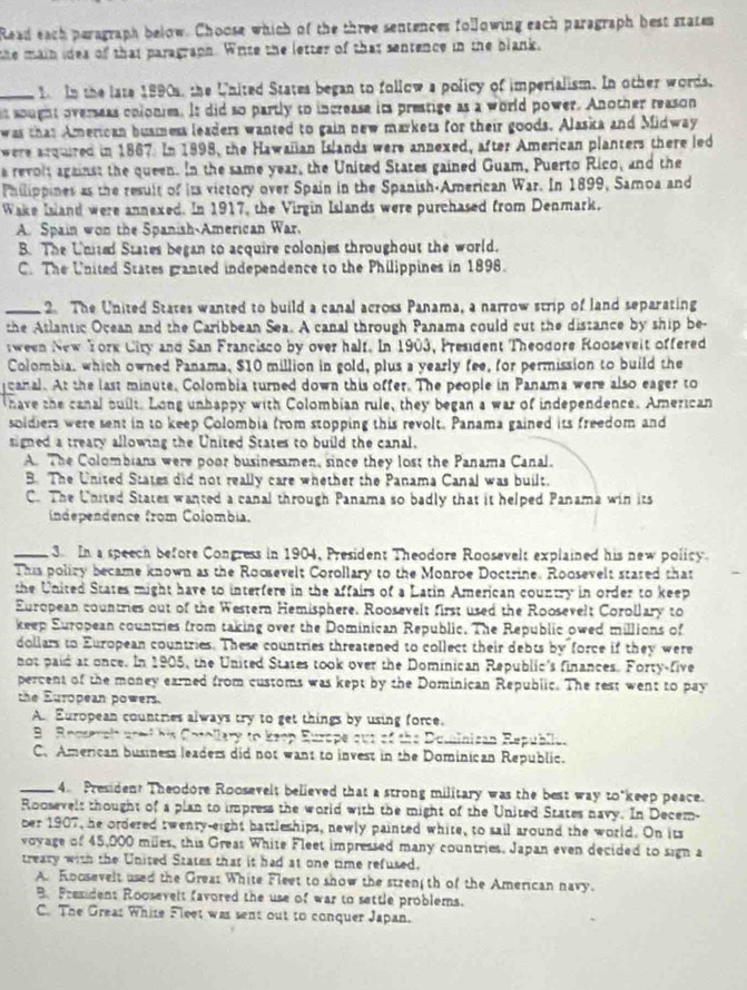 Read each peragraph below. Choose which of the three sentences following each paragraph best states
the main idea of that paragraph. Write the letter of that sentence in the blank.
_1 In the late 1990s, the United States began to follow a policy of imperialism. In other words.
is sought overseas colonies. It did so partly to increase it prestige as a world power. Another reason
was that American busmess leaders wanted to gain new markets for their goods. Alaska and Midway
were arquired in 1867. In 1898, the Hawalian Islands were annexed, after American planters there led
a revolt against the queen. In the same year, the United States gained Guam, Puerto Rico, and the
Philippines as the result of its victory over Spain in the Spanish-American War. In 1899, Samoa and
Wake Island were annexed. In 1917, the Virgin Islands were purchased from Denmark.
A. Spain won the Spanish-American War.
B. The United States began to acquire colonies throughout the world.
C. The United States granted independence to the Philippines in 1898.
_2. The United States wanted to build a canal across Panama, a narrow strip of land separating
the Atlantic Ocean and the Caribbean Sea. A canal through Panama could cut the distance by ship be-
tween New York Ciry and San Francisco by over half. In 1903, President Theodore Rooseveit offered
Colombia, which owned Panama, $10 million in gold, plus a yearly fee, for permission to build the
canal. At the last minute, Colombia turned down this offer. The people in Panama were also eager to
have the canal built. Long unhappy with Colombian rule, they began a war of independence. American
soldiers were sent in to keep Colombia from stopping this revolt. Panama gained its freedom and
signed a treary allowing the United States to build the canal.
A. The Colombians were poor businessmen, since they los; the Panama Canal.
B. The United States did not really care whether the Panama Canal was built.
C. The United States wanted a canal through Panama so badly that it helped Panama win its
independence from Colombia.
_3 In a speech before Congress in 1904, President Theodore Roosevelt explained his new policy
This poliry became known as the Roosevelt Corollary to the Monroe Doctrine. Roosevelt stared that
the United States might have to interfere in the affairs of a Latin American country in order to keep
European countries out of the Western Hemisphere. Roosevelt first used the Roosevelt Corollary to
keep Suropean countries from taking over the Dominican Republic. The Republic owed millions of
dollars to European countries. These countries threatened to collect their debts by force if they were
not paid at once. In 1905, the United States took over the Dominican Republic's finances. Forty-five
percent of the money earned from customs was kept by the Dominican Republic. The rest went to pay
the European powers.
A. European countries always try to get things by using force.
B Rocserah aned his Cotollary to Keop Europe our of the Dosinican Republie.
C. American business leaders did not want to invest in the Dominican Republic.
_4. President Theodore Roosevelt believed that a strong military was the best way to*keep peace.
Roosevelt thought of a plan to impress the world with the might of the United States navy. In Decem-
ber 1907, he ordered twenty-eight battleships, newly painted white, to sail around the world. On its
voyage of 45,000 miles, this Greas White Fleet impressed many countries. Japan even decided to sign a
treary with the United States that it had at one time refused.
A. Roosevelt used the Grear White Fleet to show the strenth of the American navy.
B. Fresident Roosevelt favored the use of war to settle problems.
C. The Great White Fleet was sent out to conquer Japan.