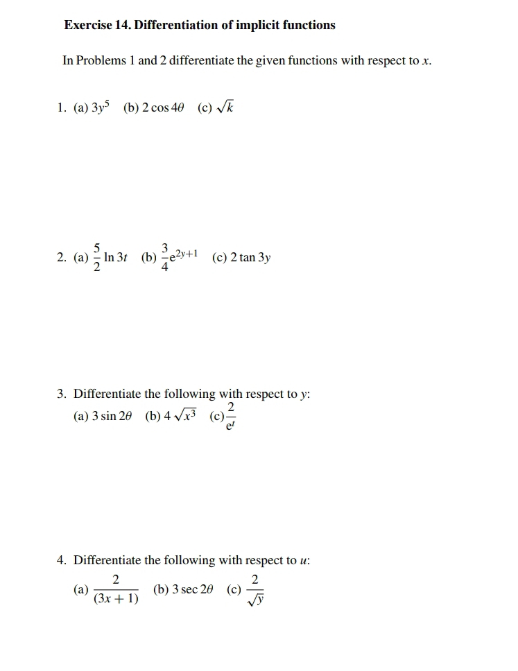 Differentiation of implicit functions 
In Problems 1 and 2 differentiate the given functions with respect to x. 
1. (a) 3y^5 (b) 2cos 4θ (c) sqrt(k)
2. (a)  5/2 ln 3t (b)  3/4 e^(2y+1) (c) 2tan 3y
3. Differentiate the following with respect to y : 
(a) 3sin 2θ (b) 4sqrt(x^3) (c)  2/e^t 
4. Differentiate the following with respect to u : 
(a)  2/(3x+1)  (b) 3sec 2θ (c)  2/sqrt(y) 