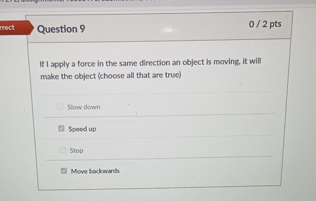 rrect Question 9 0 / 2 pts
If I apply a force in the same direction an object is moving, it will
make the object (choose all that are true)
Slow down
Speed up
Stop
Move backwards