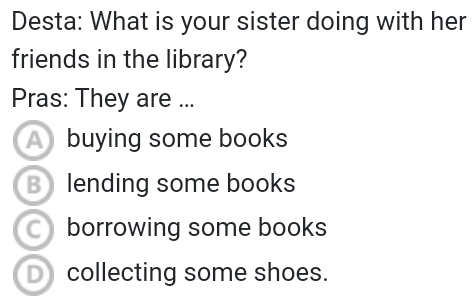 Desta: What is your sister doing with her
friends in the library?
Pras: They are ...
A buying some books
B lending some books
borrowing some books
D collecting some shoes.