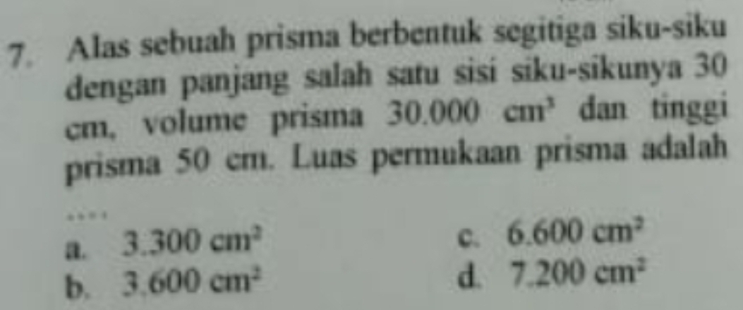 Alas sebuah prisma berbentuk segitiga siku-siku
dengan panjang salah satu sisi siku-sikunya 30
cm, volume prisma 30.000cm^3 dan tinggi
prisma 50 cm. Luas permukaan prisma adalah
.
a. 3.300cm^2
C. 6.600cm^2
b. 3.600cm^2
d. 7.200cm^2