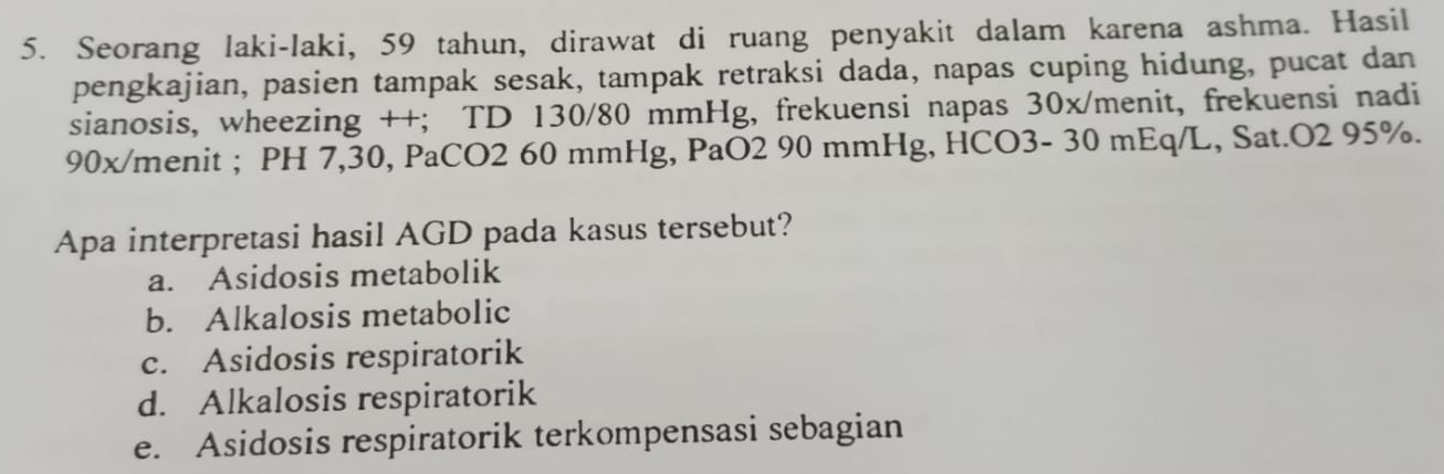 Seorang laki-laki, 59 tahun, dirawat di ruang penyakit dalam karena ashma. Hasil
pengkajian, pasien tampak sesak, tampak retraksi dada, napas cuping hidung, pucat dan
sianosis, wheezing ++; TD 130/80 mmHg, frekuensi napas 30x /menit, frekuensi nadi
90x /menit ; PH 7,30, PaCO2 60 mmHg, PaO2 90 mmHg, HCO3- 30 mEq/L, Sat.O2 95%.
Apa interpretasi hasil AGD pada kasus tersebut?
a. Asidosis metabolik
b. Alkalosis metabolic
c. Asidosis respiratorik
d. Alkalosis respiratorik
e. Asidosis respiratorik terkompensasi sebagian