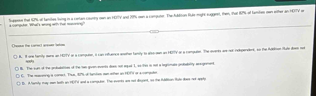 Suppose that 62% of families living in a certain country own an HDTV and 20% own a computer. The Addition Rule might suggest, then, that 82% of families own either an HDTV or
a computer. What's wrong with that reasoning?
Choose the correct answer below.
A. If one family owns an HDTV or a computer, it can influence another family to also own an HDTV or a computer. The events are not independent, so the Addition Rule does not
apply.
B. The sum of the probabilities of the two given events does not equal 1, so this is not a legitimate probability assignment.
C. The reasoning is correct. Thus, 82% of families own either an HDTV or a computer.
D. A flamily may own both an HDTV and a computer. The events are not disjoint, so the Addition Rule does not apply.