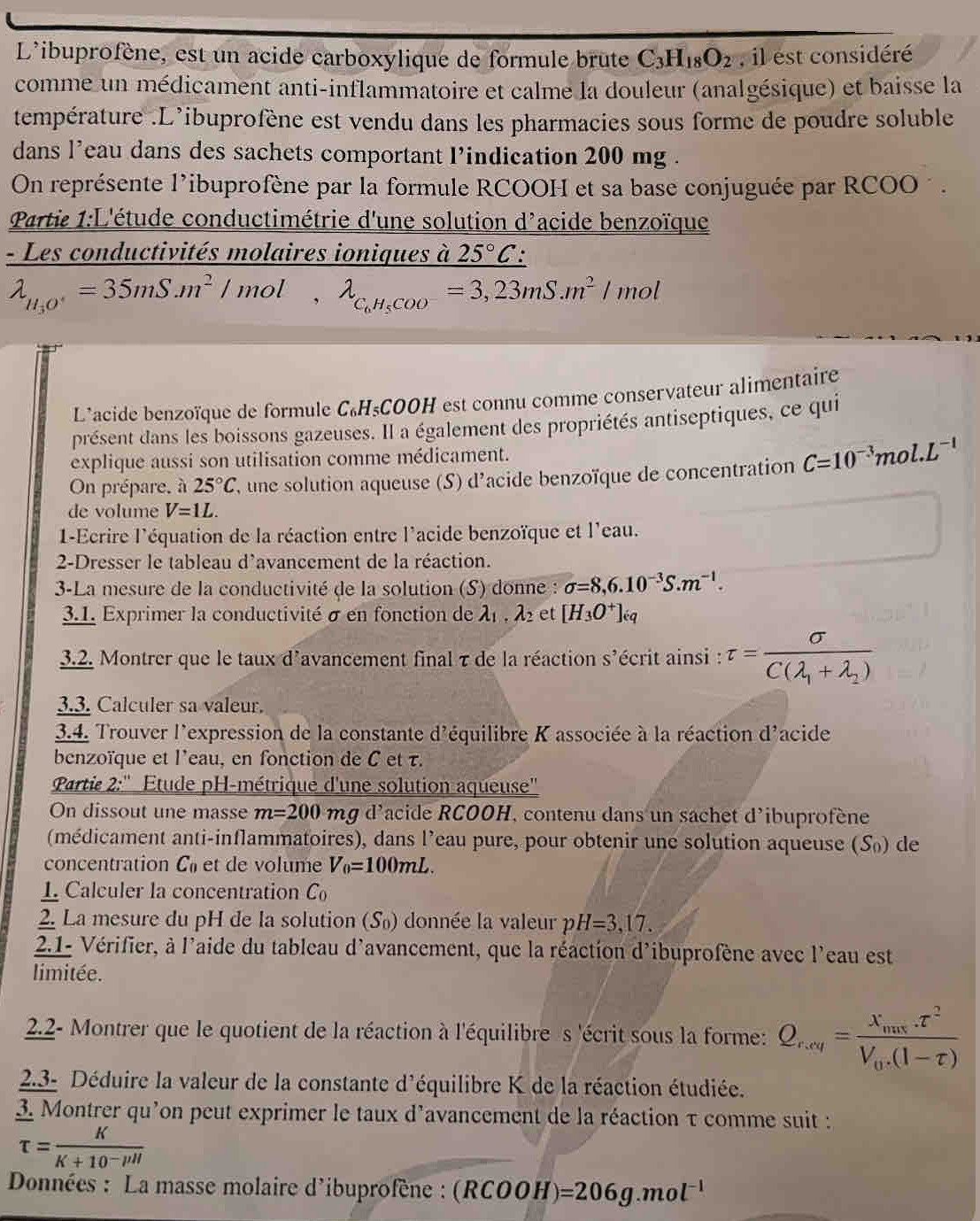 L'ibuprofène, est un acide carboxylique de formule brute C_3H_18O_2 , il est considéré
comme un médicament anti-inflammatoire et calme la douleur (analgésique) et baisse la
température .L’ibuprofène est vendu dans les pharmacies sous forme de poudre soluble
dans l’eau dans des sachets comportant l’indication 200 mg .
On représente l'ibuprofène par la formule RCOOH et sa base conjuguée par RCOO ´ .
Partie 1:L'étude conductimétrie d'une solution d'acide benzoïque
- Les conductivités molaires ioniques à 25°C:
lambda _H_3O=35mS.m^2/mol,lambda _C_6H_5COO^-=3,23mS.m^2/mol
L'acide benzoïque de formule C₆H₅COOH est connu comme conservateur alimentaire
présent dans les boissons gazeuses. Il a également des propriétés antiseptiques, ce qui
explique aussi son utilisation comme médicament.
On prépare, à 25°C , une solution aqueuse (S) d'acide benzoïque de concentration C=10^(-3)mol.L^(-1)
de volume V=1L.
1-Ecrire l'équation de la réaction entre l'acide benzoïque et l'eau.
2-Dresser le tableau d'avancement de la réaction.
3-La mesure de la conductivité de la solution (S) donne : sigma =8,6.10^(-3)S.m^(-1).
3.1. Exprimer la conductivité σ en fonction de lambda _1,lambda _2 et [H_3O^+]_eq
3.2. Montrer que le taux d'avancement final τ de la réaction S' écrit ainsi : tau =frac sigma C(lambda _1+lambda _2)
3.3. Calculer sa valeur.
3.4. Trouver l'expression de la constante d'équilibre K associée à la réaction d'acide
benzoïque et l'eau, en fonction de C et τ.
Partie 2:'' Etude pH-métrique d'une solution aqueuse''
On dissout une masse m=200 mg d'acide RCOOH, contenu dans un sachet d'ibuprofène
(médicament anti-inflammatoires), dans l’eau pure, pour obtenir une solution aqueuse (S₀) de
concentration C_0 et de volume V_0=100mL.
1 Calculer la concentration C_0
2. La mesure du pH de la solution (S₀) donnée la valeur pH=3,17.
2.1- Vérifier, à l'aide du tableau d'avancement, que la réaction d'ibuprofène avec l'eau est
limitée.
2.2- Montrer que le quotient de la réaction à l'équilibre s 'écrit sous la forme: Q_r,vy= 1/2 =frac x_nusV__r^2V_0.(1-tau )
2.3- Déduire la valeur de la constante d'équilibre K de la réaction étudiée.
3. Montrer qu’on peut exprimer le taux d’avancement de la réaction τ comme suit :
tau = K/K+10^-//l 
Données : La masse molaire d'ibuprofène : (RCOOH)=206g.mol^(-1)