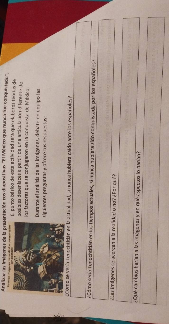 Analizar las imágenes de la presentación cos diapositivas “El México que nunca fue conquistado”. 
Revelan imágenes de un México que nunca fue El punto básico de esta actividad será que elabores teorías de 
posibles desenlaces a partir de una articulación diferente de 
los factores que se conjugaron en la conquista de México. 
Durante el análisis de las imágenes, debate en equipo las 
siguientes preguntas y ofrece tus respuestas: 
¿Cómo se vería Tenochtitlán en la actualidad, si nunca hubiera caído ante los españoles? 
¿Cómo sería Tenochtitlán en los tiempos actuales, si nunca hubiera sido conquistada por los españoles? 
¿Las imágenes se acercan a la realidad o no? ¿Por qué? 
¿Qué cambios harían a las imágenes y en qué aspectos lo harían?