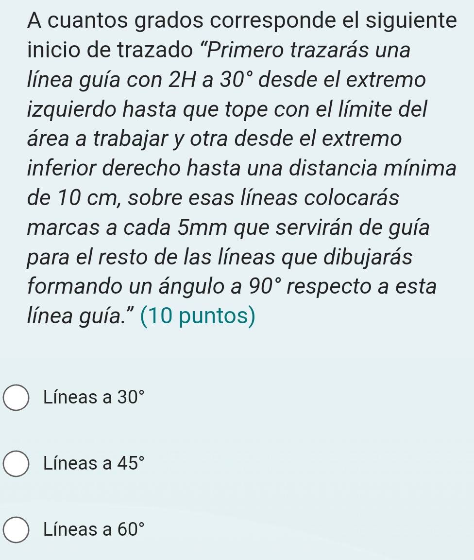 A cuantos grados corresponde el siguiente
inicio de trazado “Primero trazarás una
línea guía con 2H a 30° desde el extremo
izquierdo hasta que tope con el límite del
área a trabajar y otra desde el extremo
inferior derecho hasta una distancia mínima
de 10 cm, sobre esas líneas colocarás
marcas a cada 5mm que servirán de guía
para el resto de las líneas que dibujarás
formando un ángulo a 90° respecto a esta
línea guía." (10 puntos)
Líneas a 30°
Líneas a 45°
Líneas a 60°