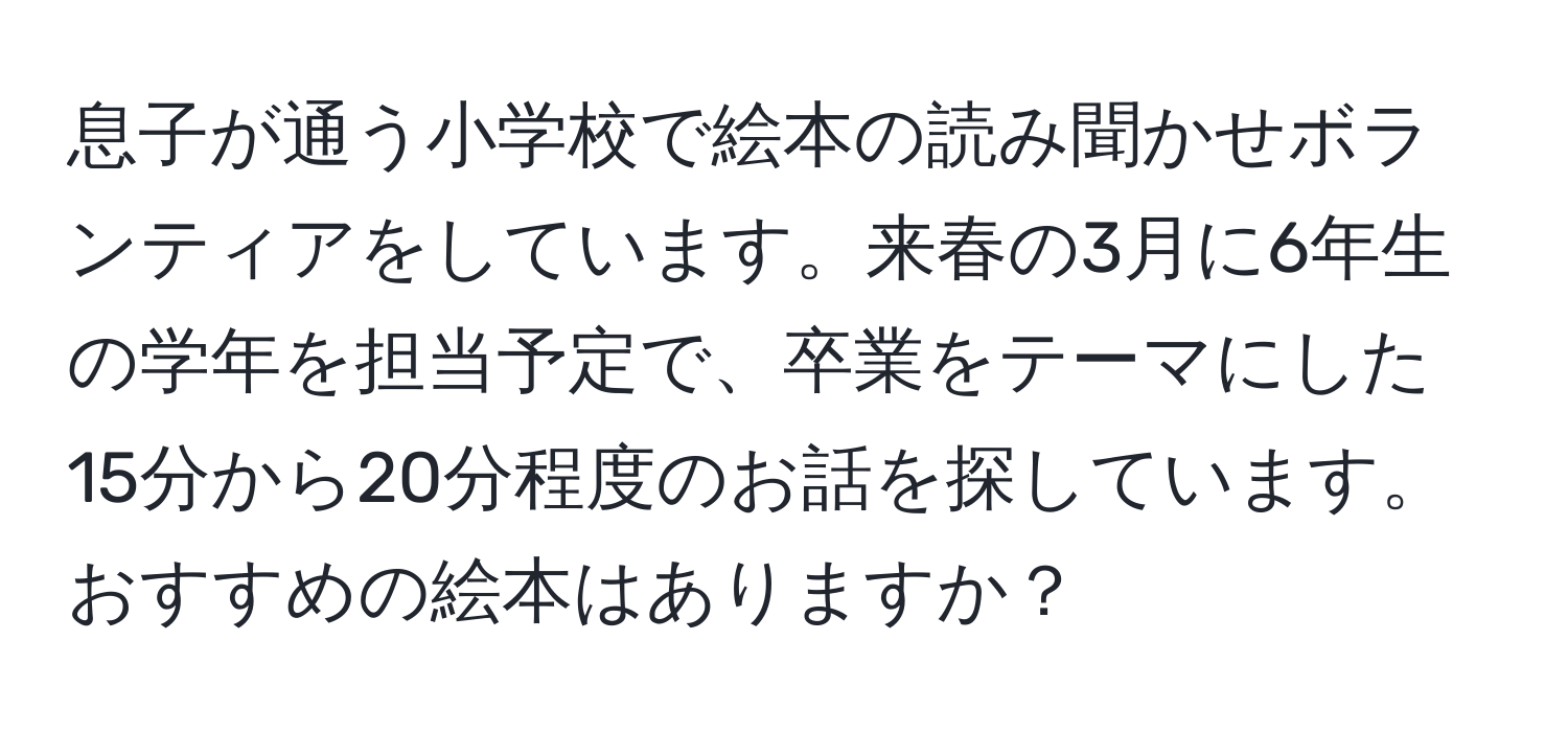 息子が通う小学校で絵本の読み聞かせボランティアをしています。来春の3月に6年生の学年を担当予定で、卒業をテーマにした15分から20分程度のお話を探しています。おすすめの絵本はありますか？