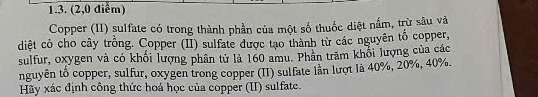 (2,0 điễm) 
Copper (II) sulfate có trong thành phần của một số thuốc diệt nắm, trừ sâu và 
diệt có cho cây trồng. Copper (II) sulfate được tạo thành từ các nguyên tố copper, 
sulfur, oxygen và có khối lượng phân tử là 160 amu. Phần trăm khổi lượng của các 
nguyên tổ copper, sulfur, oxygen trong copper (II) sulfate lần lượt là 40%, 20%, 40%. 
Hãy xác định công thức hoá học của copper (II) sulfate.