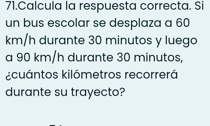 Calcula la respuesta correcta. Si 
un bus escolar se desplaza a 60
km/h durante 30 minutos y luego 
a 90 km/h durante 30 minutos, 
¿cuántos kilómetros recorrerá 
durante su trayecto?