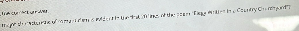 the correct answer. 
major characteristic of romanticism is evident in the first 20 lines of the poem "Elegy Written in a Country Churchyard"?