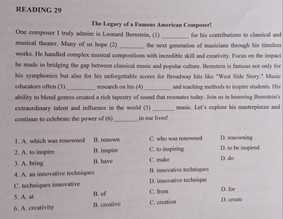 READING 29
The Legacy of a Famous American Composer!
One composer I truly admire is Leonard Bernstein, (1) _for his contributions to classical and
musical theater. Many of us hope (2) _the next generation of musicians through his timeless
works. He handled complex musical compositions with incredible skill and creativity. Focus on the impact
he made in bridging the gap between classical music and popular culture. Bernstein is famous not only for
his symphonies but also for his unforgettable scores for Broadway hits like "West Side Story." Music
educators often (3) _research on his (4)_ and teaching methods to inspire students. His
ability to blend genres created a rich tapestry of sound that resonates today. Join us in honoring Bernstein's
extraordinary talent and influence in the world (5) _music. Let's explore his masterpieces and
continue to celebrate the power of (6) _in our lives!
1. A. which was renowned B. renown C. who was renowned D. renowning
2. A. to inspire B. inspire C. to inspiring D. to be inspired
3. A. bring B. have C. make
D. do
4. A. an innovative techniques B. innovative techniques
C. techniques innovative D. innovative technique
B. of C. from
D. for
5. A. at D. create
6. A. creativity B. creative C. creation