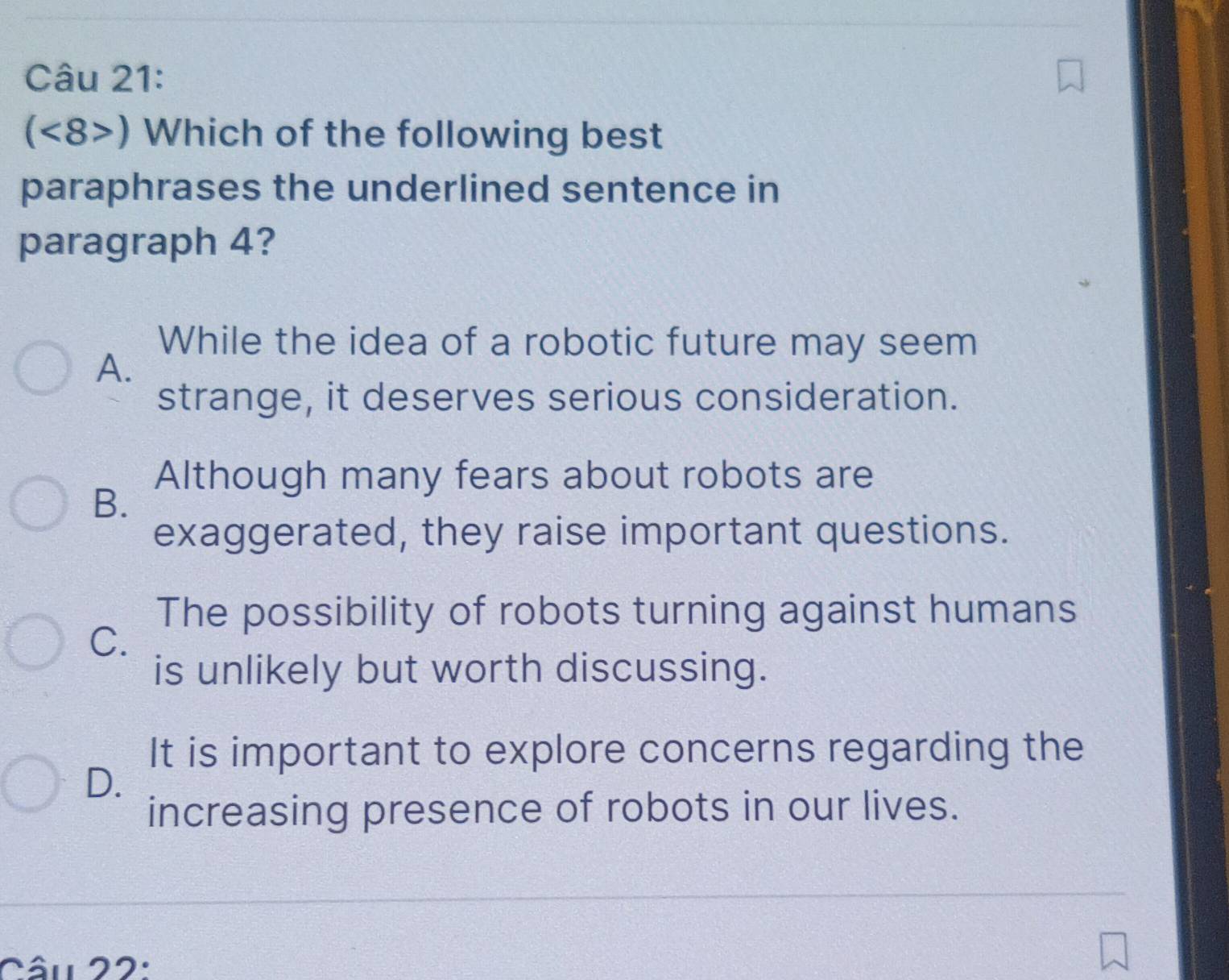 (<8>) Which of the following best
paraphrases the underlined sentence in
paragraph 4?
While the idea of a robotic future may seem
A.
strange, it deserves serious consideration.
Although many fears about robots are
B.
exaggerated, they raise important questions.
The possibility of robots turning against humans
C.
is unlikely but worth discussing.
It is important to explore concerns regarding the
D.
increasing presence of robots in our lives.
Câu 22: