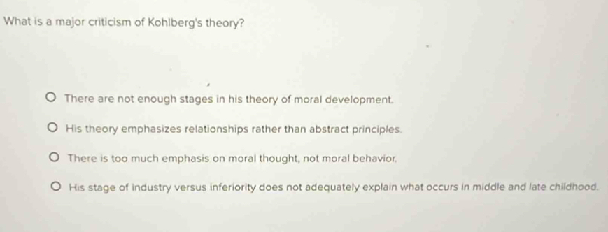 What is a major criticism of Kohlberg's theory?
There are not enough stages in his theory of moral development.
His theory emphasizes relationships rather than abstract principles.
There is too much emphasis on moral thought, not moral behavior,
His stage of industry versus inferiority does not adequately explain what occurs in middle and late childhood.