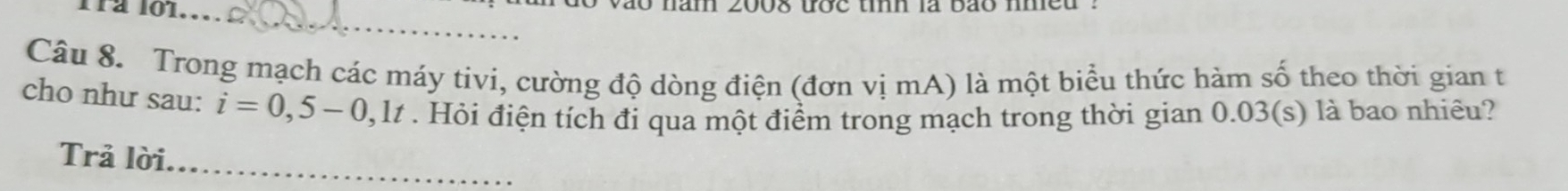 a o nam 200s đợ c tn là bao m e u 
_ 
Câu 8. Trong mạch các máy tivi, cường độ dòng điện (đơn vị mA) là một biểu thức hàm số theo thời gian t 
cho như sau: i=0,5-0,1t. Hỏi điện tích đi qua một điểm trong mạch trong thời gian 0.03 (s) là bao nhiêu? 
Trả lời._