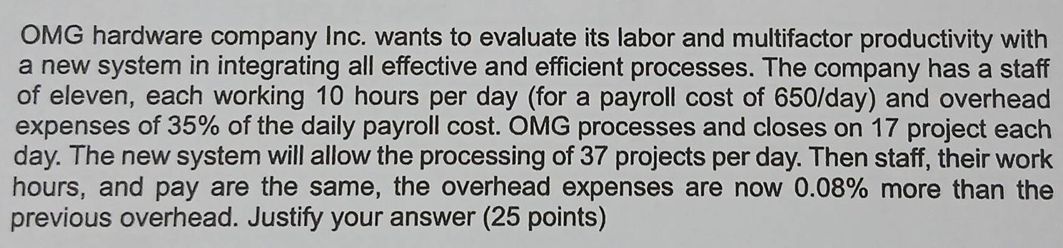 OMG hardware company Inc. wants to evaluate its labor and multifactor productivity with 
a new system in integrating all effective and efficient processes. The company has a staff 
of eleven, each working 10 hours per day (for a payroll cost of 650/day) and overhead 
expenses of 35% of the daily payroll cost. OMG processes and closes on 17 project each
day. The new system will allow the processing of 37 projects per day. Then staff, their work
hours, and pay are the same, the overhead expenses are now 0.08% more than the 
previous overhead. Justify your answer (25 points)