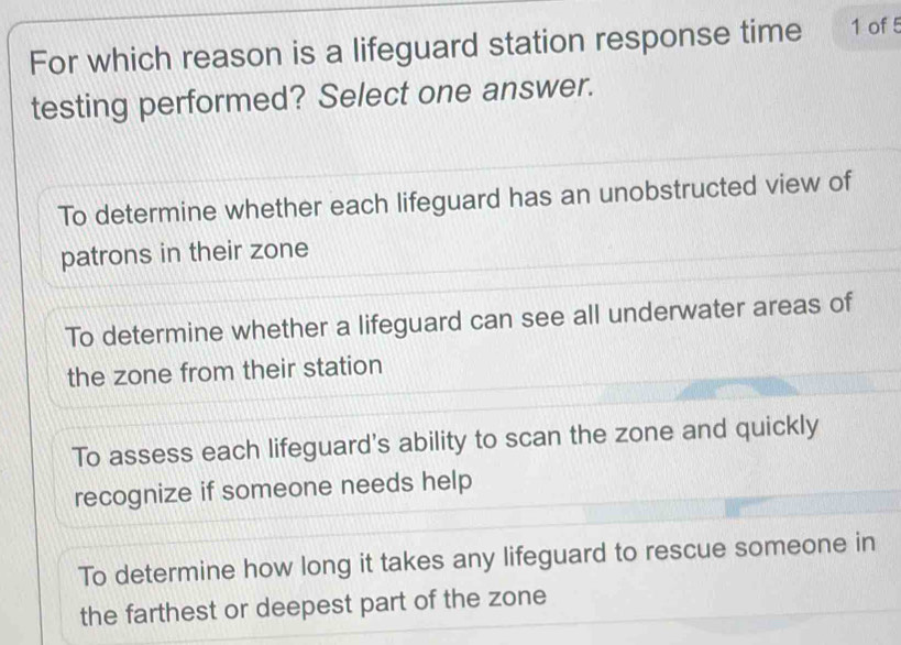 For which reason is a lifeguard station response time 1 of 5
testing performed? Select one answer.
To determine whether each lifeguard has an unobstructed view of
patrons in their zone
To determine whether a lifeguard can see all underwater areas of
the zone from their station
To assess each lifeguard's ability to scan the zone and quickly
recognize if someone needs help
To determine how long it takes any lifeguard to rescue someone in
the farthest or deepest part of the zone