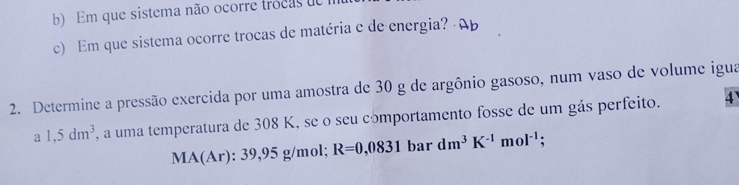 Em que sistema não ocorre trocas d e 
c) Em que sistema ocorre trocas de matéria e de energia? 
2. Determine a pressão exercida por uma amostra de 30 g de argônio gasoso, num vaso de volume igua
a1,5dm^3 , a uma temperatura de 308 K, se o seu comportamento fosse de um gás perfeito. 
4
MA(Ar): 39,95 g/mol; R=0,0831 bar dm^3K^(-1)mol^(-1);