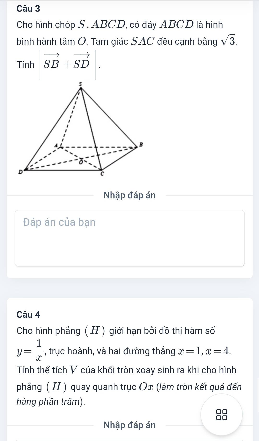 Cho hình chóp S . ABCD, có đáy ABCD là hình 
bình hành tâm O. Tam giác SAC đều cạnh bằng sqrt(3).
Tinh|vector SB+vector SD|. 
Nhập đáp án 
Đáp án của bạn 
Câu 4 
Cho hình phẳng ( H) giới hạn bởi đồ thị hàm số
y= 1/x  , trục hoành, và hai đường thẳng x=1, x=4. 
Tính thể tích V của khối tròn xoay sinh ra khi cho hình 
phẳng ( H ) quay quanh trục Ox (làm tròn kết quả đến 
hàng phần trăm). 
88 
Nhập đáp án