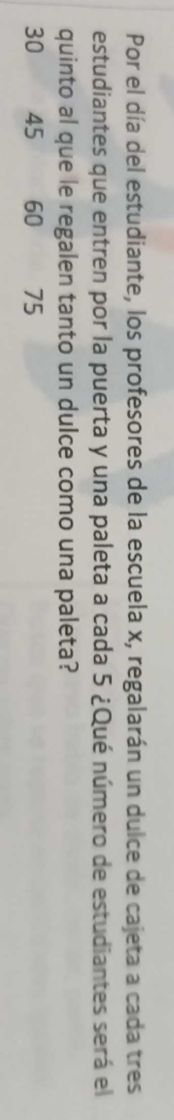 Por el día del estudiante, los profesores de la escuela x, regalarán un dulce de cajeta a cada tres 
estudiantes que entren por la puerta y una paleta a cada 5 ¿Qué número de estudiantes será el 
quinto al que le regalen tanto un dulce como una paleta?
30 45 60 75