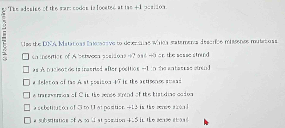 The adenine of the start codon is located at the +1 position.
Use the DNA Mutations Interactive to determine which statements describe missense mutations.
an insertion of A between positions +7 and +8 on the sense strand
an A nucleotide is inserted after position +1 in the antisense strand
a deletion of the A at position +7 in the antisense strand
a transversion of Cin the sense strand of the histidine codon
a substitution of G to U at position +13 in the sense strand
a substitution of A to U at position +15 in the sense strand