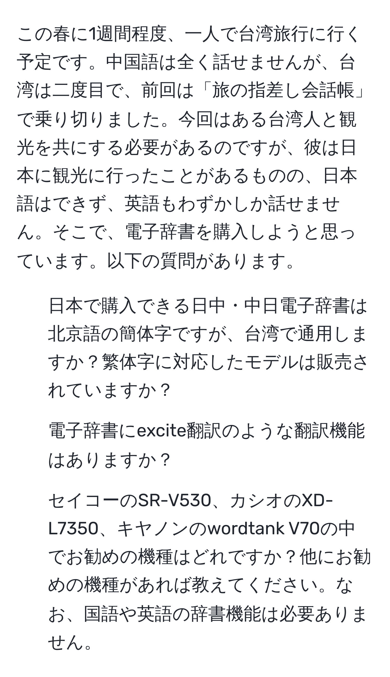 この春に1週間程度、一人で台湾旅行に行く予定です。中国語は全く話せませんが、台湾は二度目で、前回は「旅の指差し会話帳」で乗り切りました。今回はある台湾人と観光を共にする必要があるのですが、彼は日本に観光に行ったことがあるものの、日本語はできず、英語もわずかしか話せません。そこで、電子辞書を購入しようと思っています。以下の質問があります。

1. 日本で購入できる日中・中日電子辞書は北京語の簡体字ですが、台湾で通用しますか？繁体字に対応したモデルは販売されていますか？

2. 電子辞書にexcite翻訳のような翻訳機能はありますか？

3. セイコーのSR-V530、カシオのXD-L7350、キヤノンのwordtank V70の中でお勧めの機種はどれですか？他にお勧めの機種があれば教えてください。なお、国語や英語の辞書機能は必要ありません。