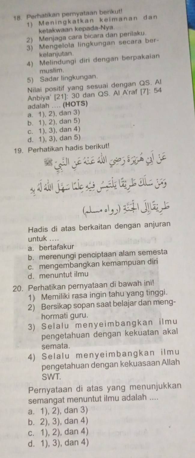 Perhatikan pernyataan berikut!
1) Meningkatkan keimanan dan
ketakwaan kepada-Nya.
2) Menjaga cara bicara dan perilaku.
3) Mengelola lingkungan secara ber-
kelanjutan.
4) Melindungi diri dengan berpakaian
muslim.
5) Sadar lingkungan.
Nilai positif yang sesuai dengan QS. Al
Anbiya' [ 21 ]: 30 dan QS. Al A'raf [7]: 54
adalah .... (HOTS)
a. 1), 2), dan 3)
b. 1), 2), dan 5)
c. 1), 3), dan 4)
d. 1), 3), dan 5)
19. Perhatikan hadis berikut!
(Lb)
Hadis di atas berkaitan dengan anjuran
untuk ....
a.bertafakur
b. merenungi penciptaan alam semesta
c. mengembangkan kemampuan diri
d. menuntut ilmu
20. Perhatikan pernyataan di bawah ini!
1) Memiliki rasa ingin tahu yang tinggi.
2) Bersikap sopan saat belajar dan meng-
hormati guru.
3) Selalu menyeimbangkan ilmu
pengetahuan dengan kekuatan akal
semata.
4) Selalu menyeimbangkan ilmu
pengetahuan dengan kekuasaan Allah
SWT.
Pernyataan di atas yang menunjukkan
semangat menuntut ilmu adalah ....
a. 1), 2), dan 3)
b. 2), 3), dan 4)
c. 1), 2), dan 4)
d. 1), 3), dan 4)