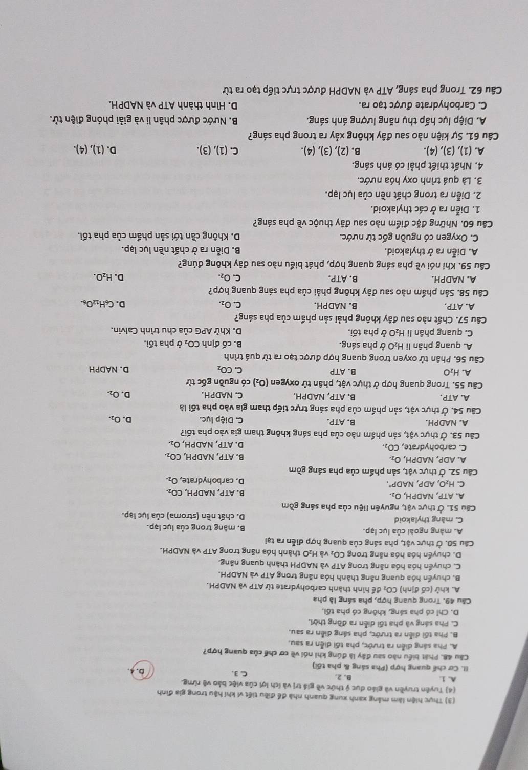 (3) Thực hiện làm mảng xanh xung quanh nhà để điều tiết vi khí hậu trong gia đình
(4) Tuyên truyền và giáo dục ý thức về giá trị và ích lợi của việc bảo vệ rừng.
A. 1. B. 2. C. 3. D. 4.
II. Cơ chế quang hợp (Pha sáng & pha tối)
Cầu 48, Phát biểu nào sau đây là đúng khi nói về cơ chế của quang hợp?
A. Pha sáng diễn ra trước, pha tối diễn ra sau.
B. Pha tối diễn ra trước, pha sáng diễn ra sau.
C. Pha sáng và pha tối diễn ra đồng thời.
D. Chỉ có pha sáng, không có pha tối.
Câu 49. Trong quang hợp, pha sáng là pha
A. khử (cố định) CO: để hình thành carbohydrate từ ATP và NADPH.
B. chuyển hóa quang năng thành hóa năng trong ATP và NADPH.
C. chuyển hóa hóa năng trong ATP và NADPH thành quang năng.
D. chuyển hóa hóa năng trong CO_2 và H_2O 1  thành hóa năng trong ATP và NADPH.
Câu 50. Ở thực vật, pha sáng của quang hợp diễn ra tại
A. màng ngoài của lục lạp. B. màng trong của lục lạp.
C. màng thylakoid D. chất nền (stroma) của lục lạp.
Câu 51. Ở thực vật, nguyên liệu của pha sáng gồm
A. ATP,NADPH, O2 B. ATP, NADPH, CO_2.
C. H_2O,ADP,NADP^+. D. carbohydrate, O_2.
Câu 52. Ở thực vật, sản phẩm của pha sáng gồm
A. ADP,NADPH,O_2, B. ATP, NADPH, CO_2.
C. carbohydrate, CO₁. D. ATP, NADPH, O_2.
Câu 53. Ở thực vật, sản phẩm nào của pha sáng không tham gia vào pha tối?
A. NADPH. B. ATP. C. Diệp lục. D. O_2.
Câu 54. Ở thực vật, sản phẩm của pha sáng trực tiếp tham gia vào pha tối là
A. ATP. B. ATF , NADPH. C. NADPH. D. O_2.
Câu 55. Trong quang hợp ở thực vật, phân tử oxygen (O_2) có nguồn gốc từ
A. H_2O B. ATP C. CO_2 D. NADPH
Câu 56. Phân tử oxyen trong quang hợp được tạo ra từ quá trình
A. quang phân li H₂O ở pha sáng. B. cố định CO_2 *pha tối.
C. quang phân li H₂O ở pha tối.  D. Khử APG của chu trình Calvin.
Câu 57. Chất nào sau đây không phải sản phẩm của pha sáng?
A. ATP. B. NADPH. C. O_2. D. C_6H_12O_6.
Câu 58. Sản phẩm nào sau đây không phải của pha sáng quang hợp?
B.
A. NADPH ATP. C. O_2. D. H_2O.
Câu 59. Khi nói về pha sáng quang hợp, phát biểu nào sau đây không đúng?
A. Diễn ra ở thylakoid. B. Diễn ra ở chất nền lục lạp.
C. Oxygen có nguồn gốc từ nước. D. Không cần tới sản phẩm của pha tối.
Câu 60. Những đặc điểm nào sau đây thuộc về pha sáng?
1. Diễn ra ở các thylakoid.
2. Diễn ra trong chất nền của lục lạp.
3. Là quá trình oxy hóa nước.
4. Nhất thiết phải có ánh sáng.
A. (1),(3),(4). B. (2),(3),(4). C. (1),(3). D. (1),(4).
Câu 61. Sự kiện nào sau đây không xảy ra trong pha sáng?
A. Diệp lục hấp thụ năng lượng ánh sáng. B. Nước được phân li và giải phóng điện tử.
C. Carbohydrate được tạo ra. D. Hình thành ATP và NADPH.
Câu 62. Trong pha sáng, ATP và NADPH được trực tiếp tạo ra từ