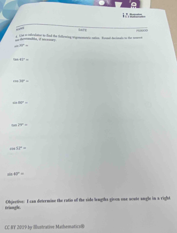 # Mathematics Illustrative 
NAME 
DATE PERIOD 
4. Use a calculator to find the following trigonometric ratios. Round decimals to the nearest 
ten-thousandths, if necessary.
sin 30°=
tan 45°=
cos 38°=
sin 80°=
tan 29°=
cos 52°=
sin 40°=
Objective: I can determine the ratio of the side lengths given one acute angle in a right 
triangle. 
CC BY 2019 by Illustrative Mathematics®