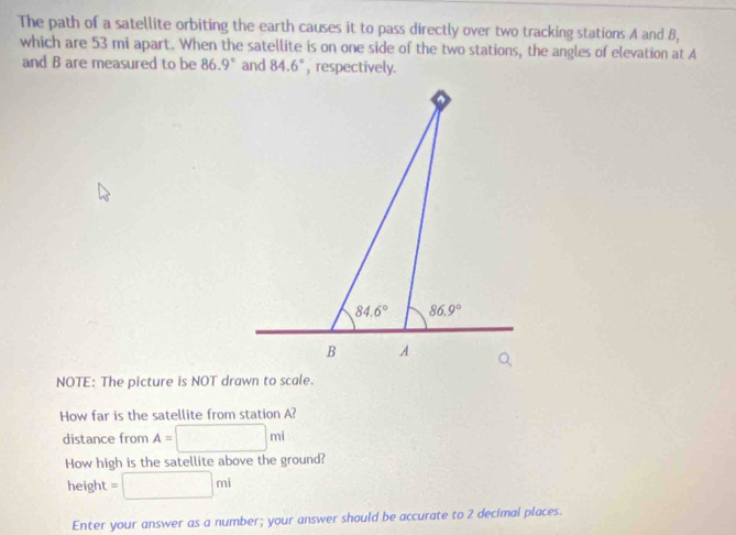 The path of a satellite orbiting the earth causes it to pass directly over two tracking stations A and B,
which are 53 mi apart. When the satellite is on one side of the two stations, the angles of elevation at A
and B are measured to be 86.9° and 84.6° , respectively.
NOTE: The picture is NOT drawn to scale.
How far is the satellite from station A?
distance from A=□ mi
How high is the satellite above the ground?
height =□ mi
Enter your answer as a number; your answer should be accurate to 2 decimal places.