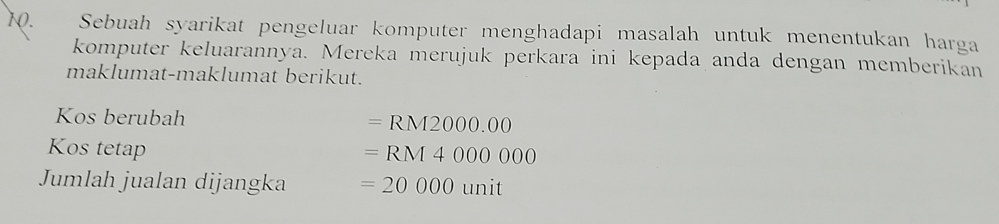 Sebuah syarikat pengeluar komputer menghadapi masalah untuk menentukan harga 
komputer keluarannya. Mereka merujuk perkara ini kepada anda dengan memberikan 
maklumat-maklumat berikut. 
Kos berubah =RM2000.00
Kos tetap
=RM4000000
Jumlah jualan dijangka =20000unit